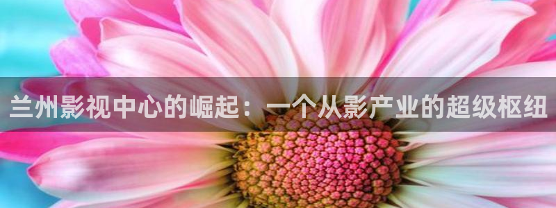 青柠影院手机免费观看：兰州影视中心的崛起：一个从影产业的超级枢纽